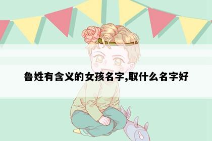 鲁姓有含义的女孩名字,取什么名字好